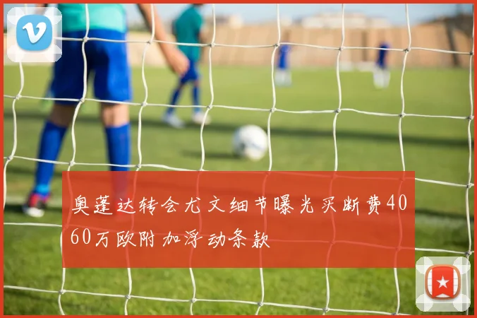 奥蓬达转会尤文细节曝光买断费4060万欧附加浮动条款