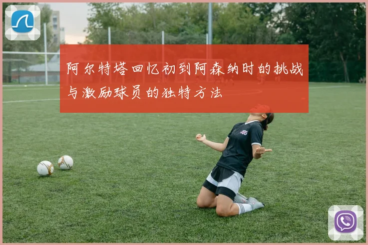 阿尔特塔回忆初到阿森纳时的挑战与激励球员的独特方法