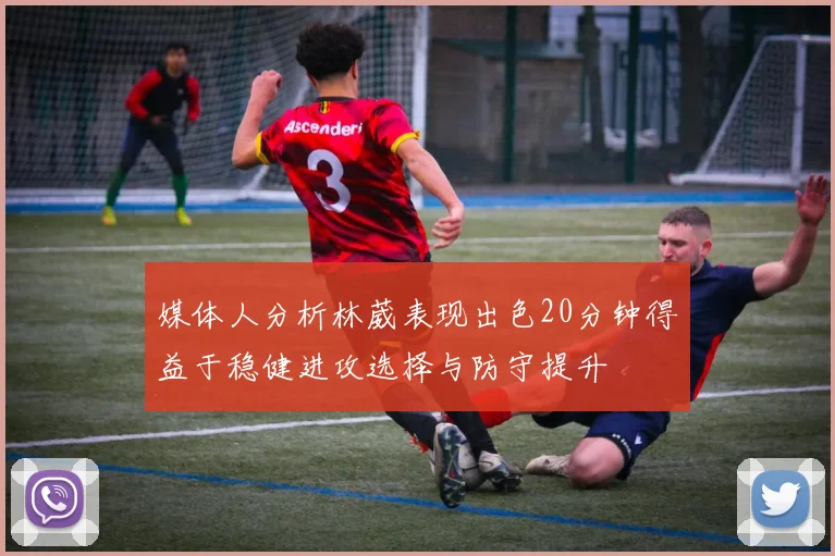 媒体人分析林葳表现出色20分钟得益于稳健进攻选择与防守提升