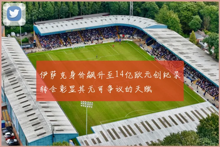 伊萨克身价飙升至14亿欧元创纪录转会彰显其无可争议的天赋