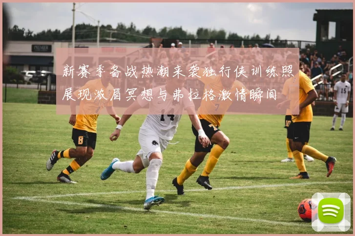 新赛季备战热潮来袭独行侠训练照展现浓眉冥想与弗拉格激情瞬间