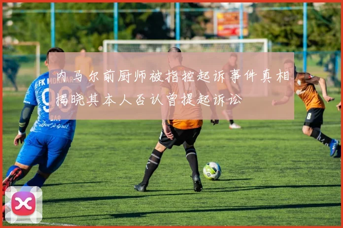 内马尔前厨师被指控起诉事件真相揭晓其本人否认曾提起诉讼