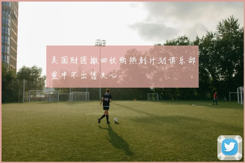 美国财团撤回收购热刺计划俱乐部重申不出售决心