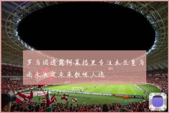 罗马诺透露阿莱格里专注米兰皇马尚未决定未来教练人选