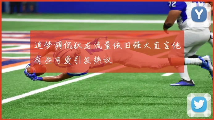 追梦调侃狄龙流量依旧强大直言他有些可爱引发热议