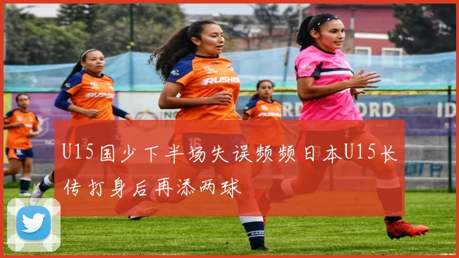 U15国少下半场失误频频日本U15长传打身后再添两球