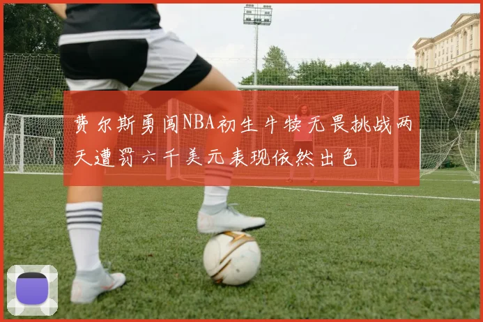 费尔斯勇闯NBA初生牛犊无畏挑战两天遭罚六千美元表现依然出色