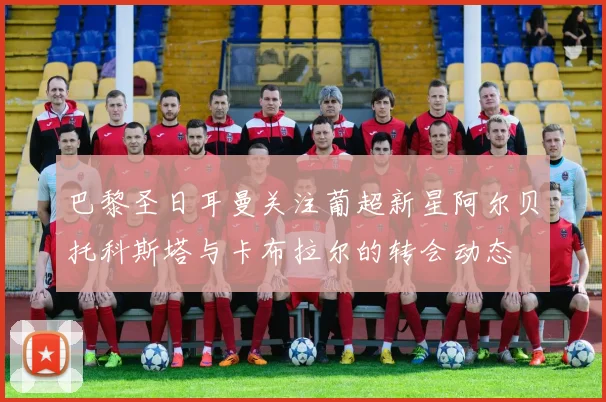 巴黎圣日耳曼关注葡超新星阿尔贝托科斯塔与卡布拉尔的转会动态