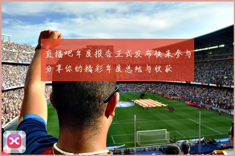 直播吧年度报告正式发布快来参与分享你的精彩年度总结与收获