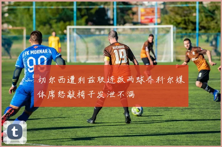切尔西遭利兹联连扳两球乔科尔媒体席怒敲椅子发泄不满