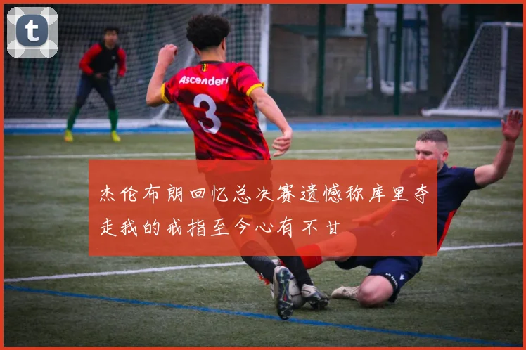 杰伦布朗回忆总决赛遗憾称库里夺走我的戒指至今心有不甘