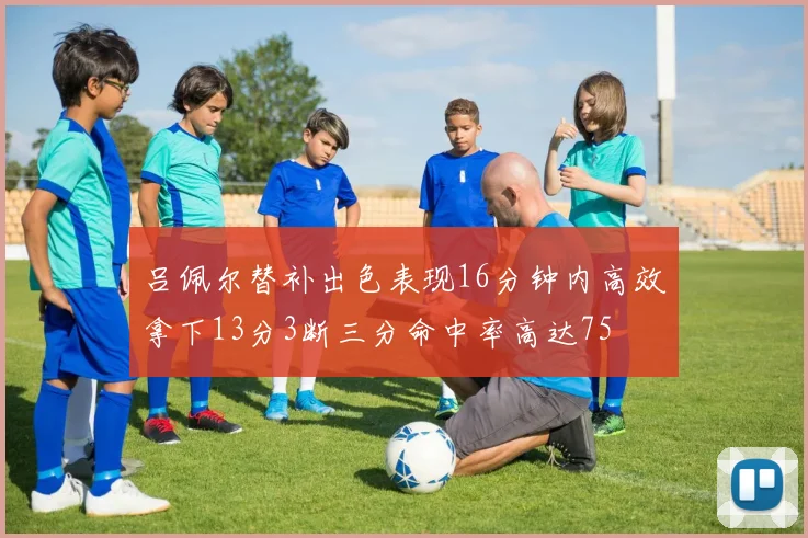 吕佩尔替补出色表现16分钟内高效拿下13分3断三分命中率高达75