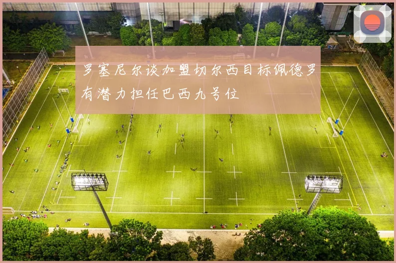 罗塞尼尔谈加盟切尔西目标佩德罗有潜力担任巴西九号位
