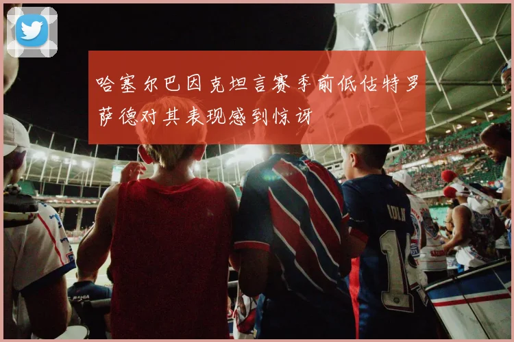 哈塞尔巴因克坦言赛季前低估特罗萨德对其表现感到惊讶