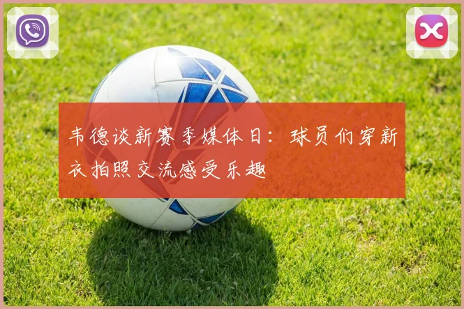 韦德谈新赛季媒体日：球员们穿新衣拍照交流感受乐趣