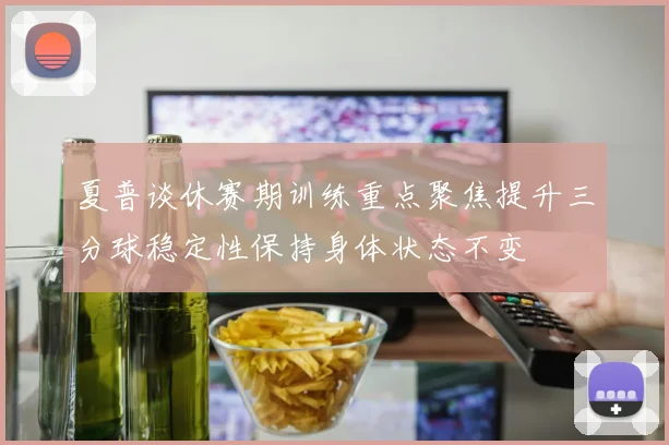 夏普谈休赛期训练重点聚焦提升三分球稳定性保持身体状态不变