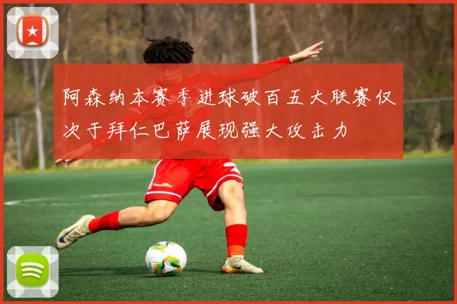 阿森纳本赛季进球破百五大联赛仅次于拜仁巴萨展现强大攻击力